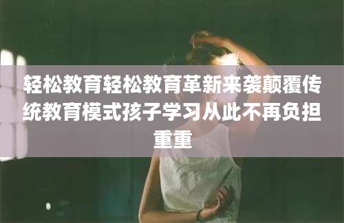 轻松教育轻松教育革新来袭颠覆传统教育模式孩子学习从此不再负担重重