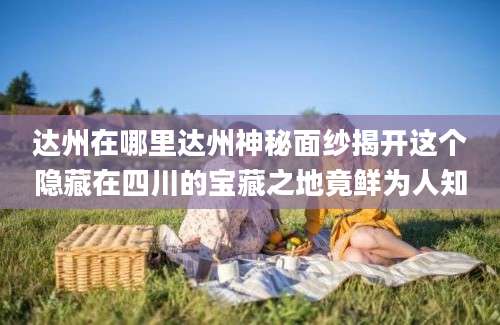 达州在哪里达州神秘面纱揭开这个隐藏在四川的宝藏之地竟鲜为人知