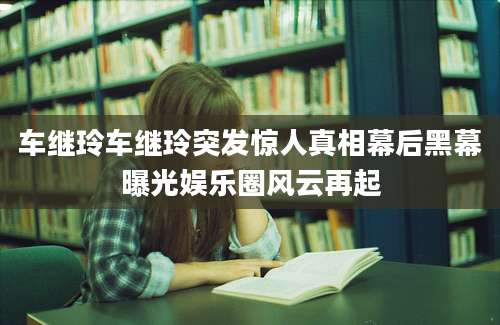车继玲车继玲突发惊人真相幕后黑幕曝光娱乐圈风云再起