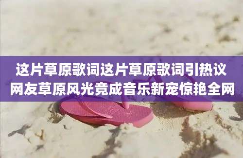 这片草原歌词这片草原歌词引热议网友草原风光竟成音乐新宠惊艳全网