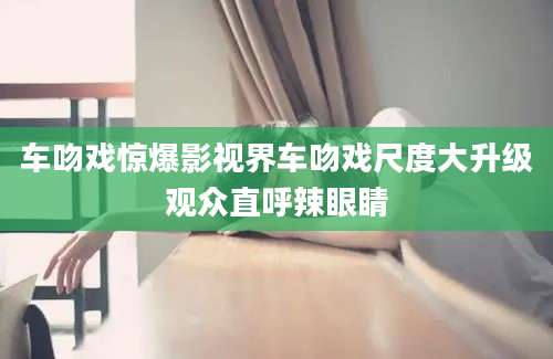 车吻戏惊爆影视界车吻戏尺度大升级观众直呼辣眼睛