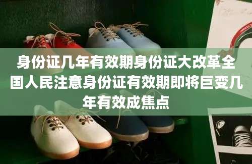 身份证几年有效期身份证大改革全国人民注意身份证有效期即将巨变几年有效成焦点