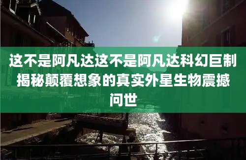 这不是阿凡达这不是阿凡达科幻巨制揭秘颠覆想象的真实外星生物震撼问世