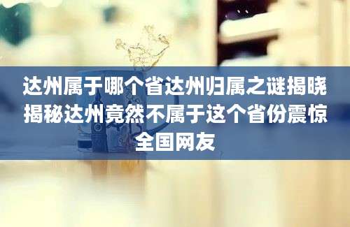达州属于哪个省达州归属之谜揭晓揭秘达州竟然不属于这个省份震惊全国网友
