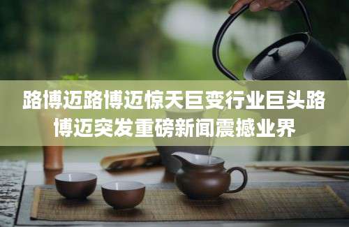 路博迈路博迈惊天巨变行业巨头路博迈突发重磅新闻震撼业界