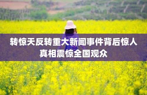 转惊天反转重大新闻事件背后惊人真相震惊全国观众