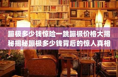 蹦极多少钱惊险一跳蹦极价格大揭秘揭秘蹦极多少钱背后的惊人真相