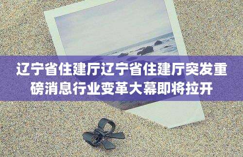 辽宁省住建厅辽宁省住建厅突发重磅消息行业变革大幕即将拉开