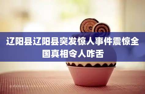 辽阳县辽阳县突发惊人事件震惊全国真相令人咋舌