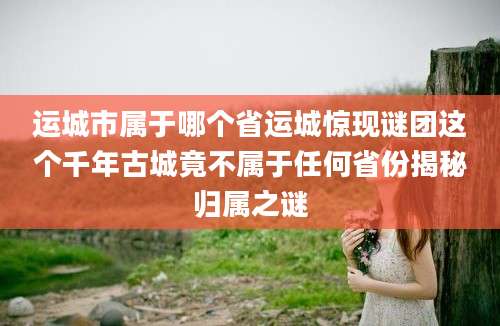 运城市属于哪个省运城惊现谜团这个千年古城竟不属于任何省份揭秘归属之谜