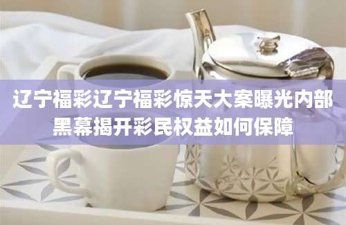 辽宁福彩辽宁福彩惊天大案曝光内部黑幕揭开彩民权益如何保障