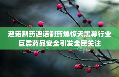 迪诺制药迪诺制药爆惊天黑幕行业巨震药品安全引发全民关注