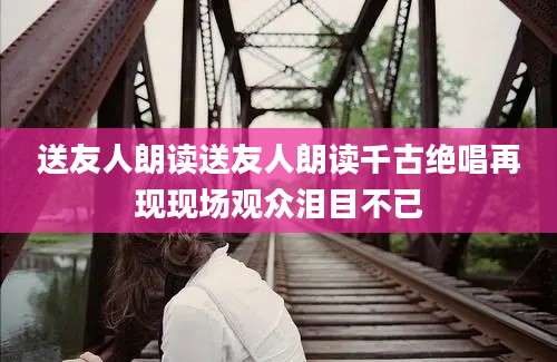 送友人朗读送友人朗读千古绝唱再现现场观众泪目不已