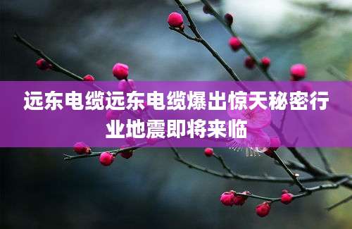 远东电缆远东电缆爆出惊天秘密行业地震即将来临