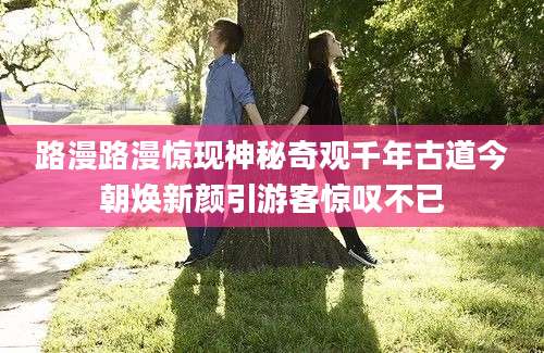 路漫路漫惊现神秘奇观千年古道今朝焕新颜引游客惊叹不已
