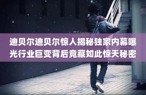 迪贝尔迪贝尔惊人揭秘独家内幕曝光行业巨变背后竟藏如此惊天秘密
