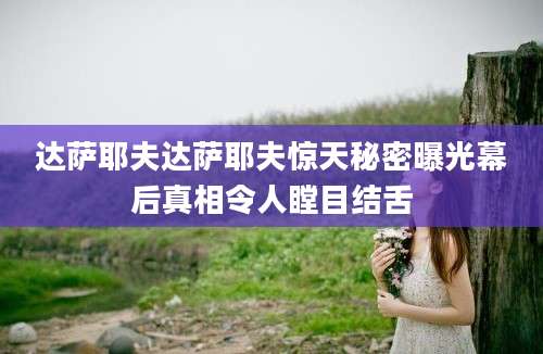 达萨耶夫达萨耶夫惊天秘密曝光幕后真相令人瞠目结舌