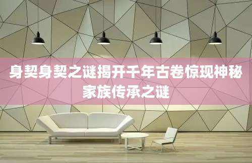 身契身契之谜揭开千年古卷惊现神秘家族传承之谜
