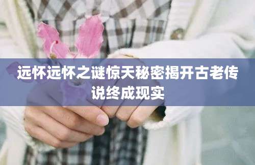 远怀远怀之谜惊天秘密揭开古老传说终成现实