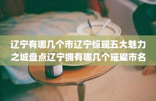 辽宁有哪几个市辽宁惊现五大魅力之城盘点辽宁拥有哪几个璀璨市名