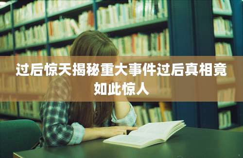过后惊天揭秘重大事件过后真相竟如此惊人