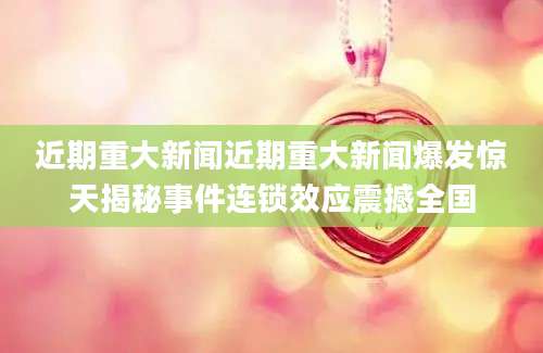近期重大新闻近期重大新闻爆发惊天揭秘事件连锁效应震撼全国