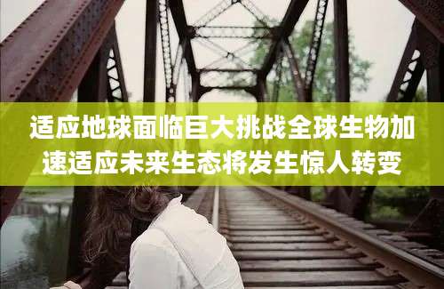 适应地球面临巨大挑战全球生物加速适应未来生态将发生惊人转变