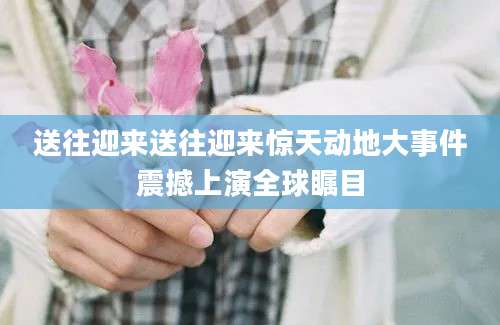 送往迎来送往迎来惊天动地大事件震撼上演全球瞩目