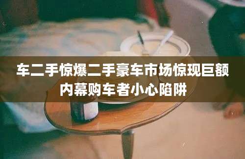 车二手惊爆二手豪车市场惊现巨额内幕购车者小心陷阱