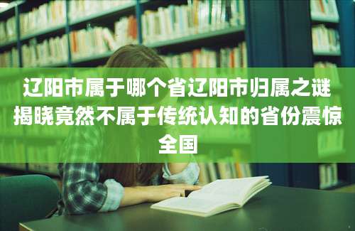 辽阳市属于哪个省辽阳市归属之谜揭晓竟然不属于传统认知的省份震惊全国