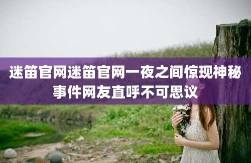 迷笛官网迷笛官网一夜之间惊现神秘事件网友直呼不可思议