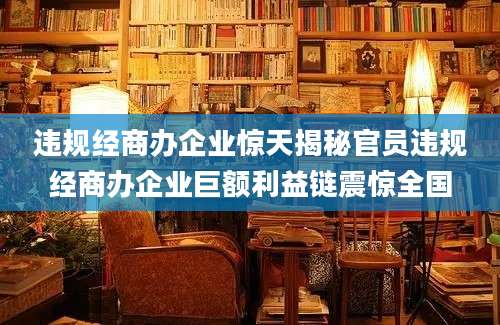 违规经商办企业惊天揭秘官员违规经商办企业巨额利益链震惊全国