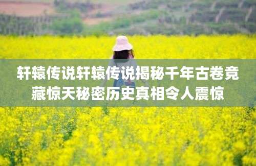 轩辕传说轩辕传说揭秘千年古卷竟藏惊天秘密历史真相令人震惊