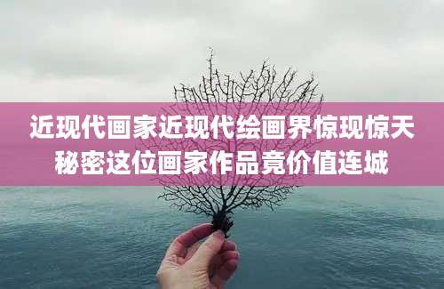 近现代画家近现代绘画界惊现惊天秘密这位画家作品竟价值连城