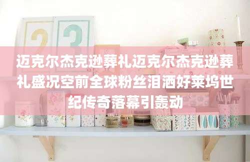 迈克尔杰克逊葬礼迈克尔杰克逊葬礼盛况空前全球粉丝泪洒好莱坞世纪传奇落幕引轰动