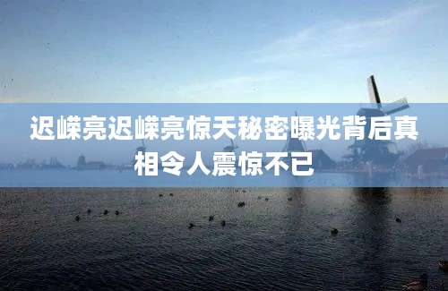 迟嵘亮迟嵘亮惊天秘密曝光背后真相令人震惊不已