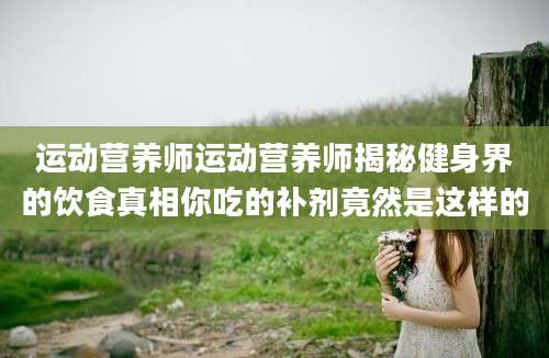 运动营养师运动营养师揭秘健身界的饮食真相你吃的补剂竟然是这样的