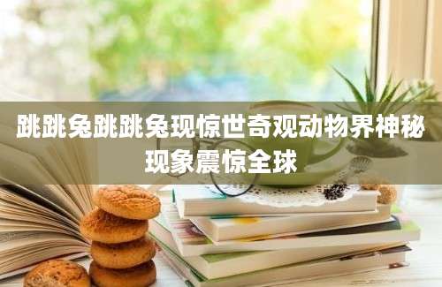 跳跳兔跳跳兔现惊世奇观动物界神秘现象震惊全球