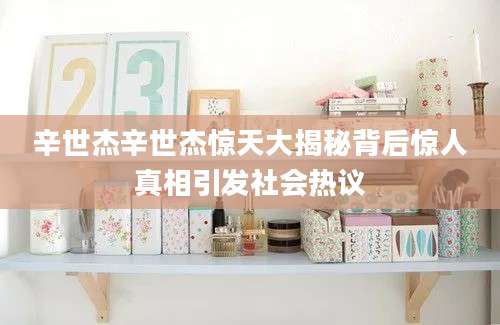 辛世杰辛世杰惊天大揭秘背后惊人真相引发社会热议