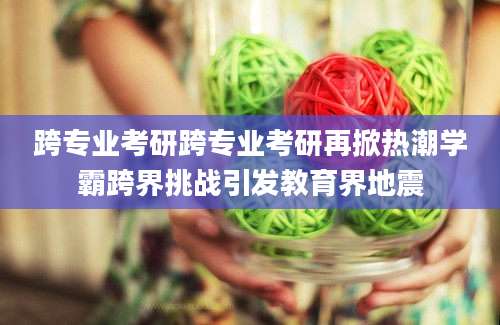 跨专业考研跨专业考研再掀热潮学霸跨界挑战引发教育界地震