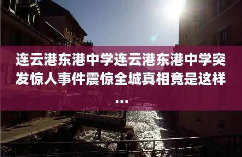 连云港东港中学连云港东港中学突发惊人事件震惊全城真相竟是这样...