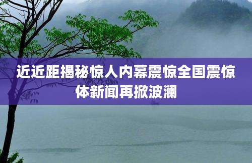 近近距揭秘惊人内幕震惊全国震惊体新闻再掀波澜