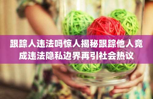 跟踪人违法吗惊人揭秘跟踪他人竟成违法隐私边界再引社会热议