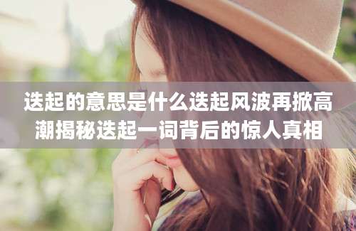 迭起的意思是什么迭起风波再掀高潮揭秘迭起一词背后的惊人真相