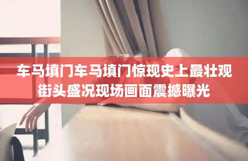 车马填门车马填门惊现史上最壮观街头盛况现场画面震撼曝光
