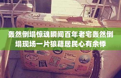 轰然倒塌惊魂瞬间百年老宅轰然倒塌现场一片狼藉居民心有余悸