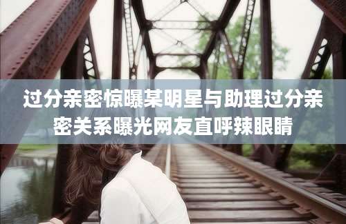 过分亲密惊曝某明星与助理过分亲密关系曝光网友直呼辣眼睛