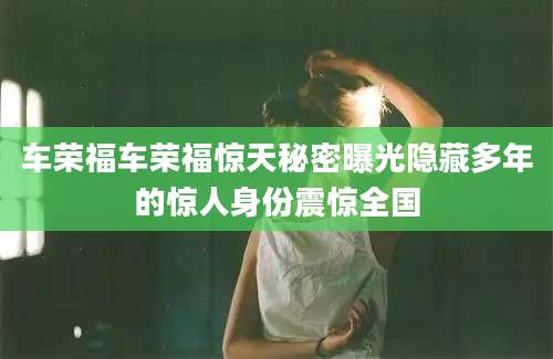 车荣福车荣福惊天秘密曝光隐藏多年的惊人身份震惊全国