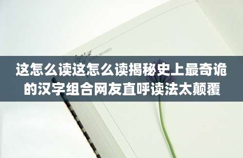 这怎么读这怎么读揭秘史上最奇诡的汉字组合网友直呼读法太颠覆