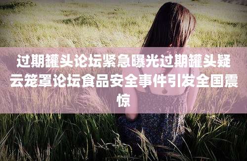 过期罐头论坛紧急曝光过期罐头疑云笼罩论坛食品安全事件引发全国震惊